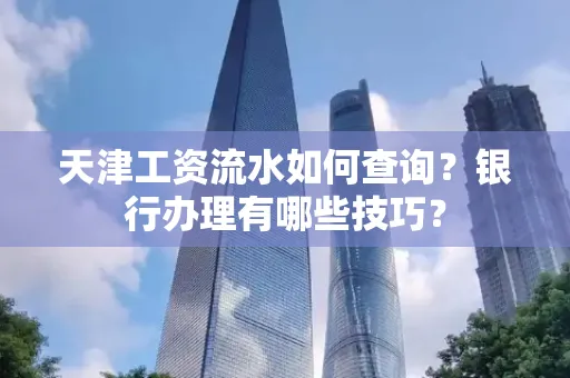 天津工资流水如何查询?银行办理有哪些技巧?